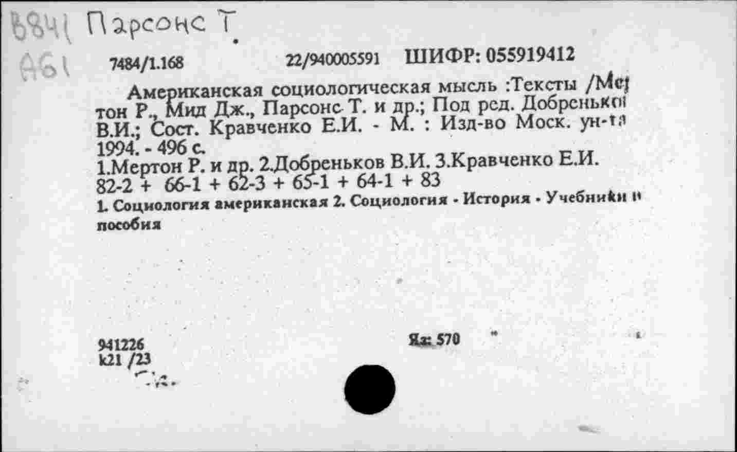 ﻿Парсонс Т
7484/1.168	22/940005591 ШИФР: 055919412
Американская социологическая мысль :Тексты /Мс| тон Р., Мид Дж., Парсонс Т. и др.; Под рсд. Добренько! В.И.; Сост. Кравченко Е.И. - М. : Изд-во Моск, ун-п’ 1994. - 496 с.
1.Мертон Р. и др. 2.Добреньков В.И. З.Кравченко Е.И. 82-2 + 66-1 + 62-3 + 65-1 + 64-1 + 83
1. Социология американская 2. Социология • История ■ Учебники 1< пособия
94122«
/М
Г— ’
Яж 570	’